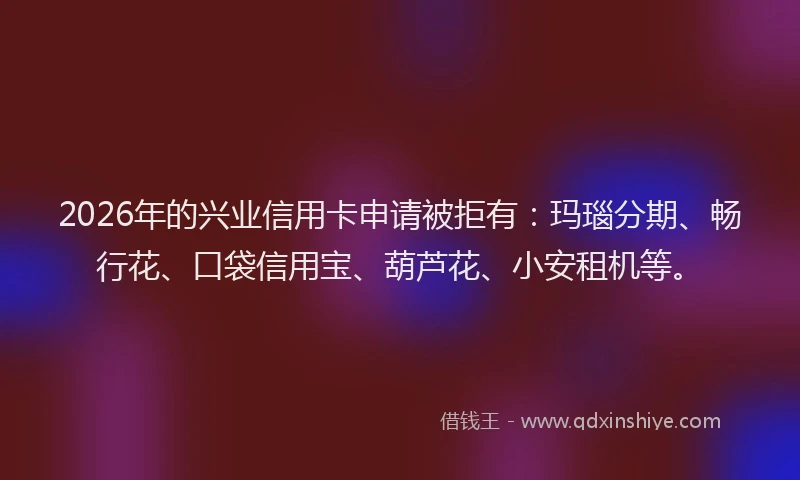2026年的兴业信用卡申请被拒有：玛瑙分期、畅行花、口袋信用宝、葫芦花、小安租机等。