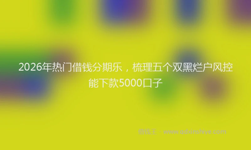 2026年热门借钱分期乐，梳理五个双黑烂户风控能下款5000口子