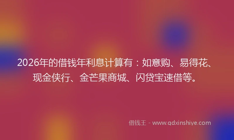 2026年的借钱年利息计算有：如意购、易得花、现金侠行、金芒果商城、闪贷宝速借等。