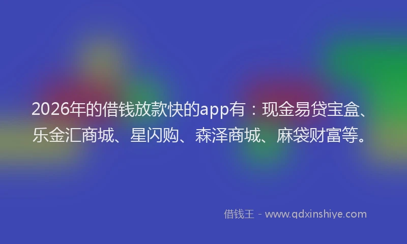 2026年的借钱放款快的app有：现金易贷宝盒、乐金汇商城、星闪购、森泽商城、麻袋财富等。