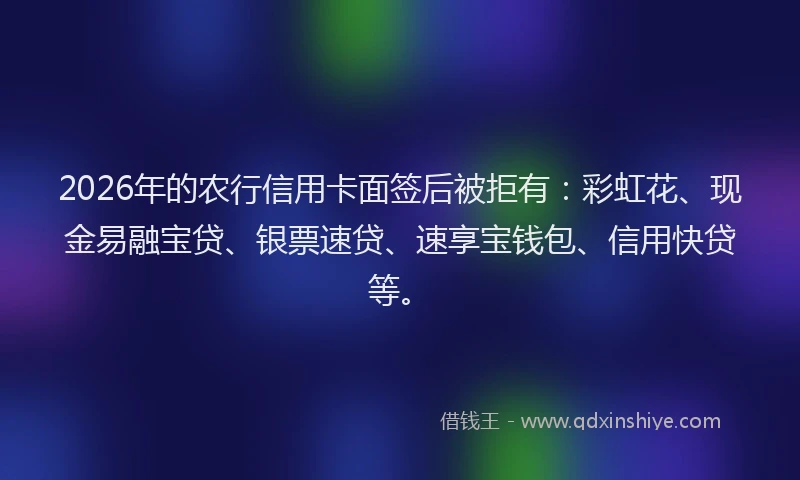 2026年的农行信用卡面签后被拒有：彩虹花、现金易融宝贷、银票速贷、速享宝钱包、信用快贷等。