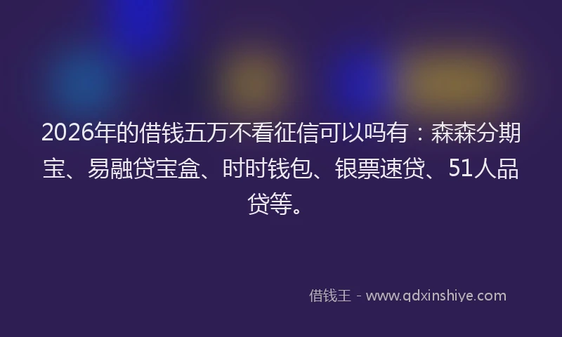 2026年的借钱五万不看征信可以吗有：森森分期宝、易融贷宝盒、时时钱包、银票速贷、51人品贷等。