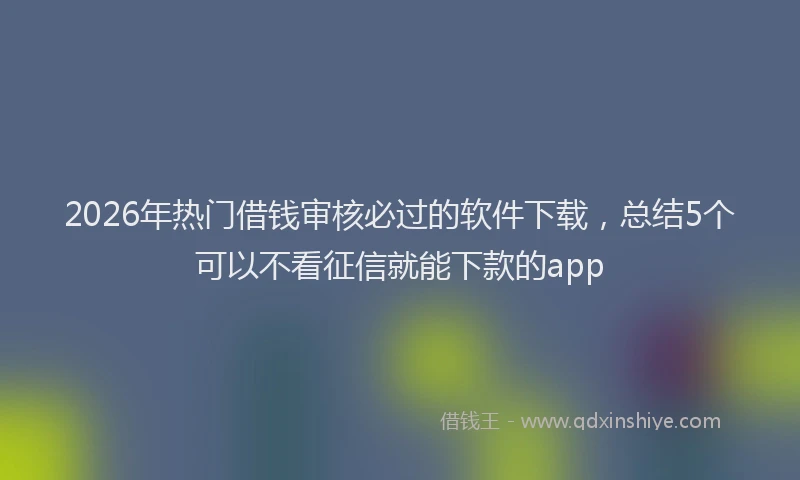 2026年热门借钱审核必过的软件下载，总结5个可以不看征信就能下款的app
