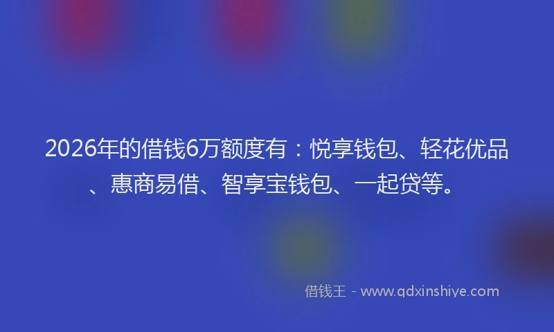 2026年的借钱6万额度有：悦享钱包、轻花优品、惠商易借、智享宝钱包、一起贷等。