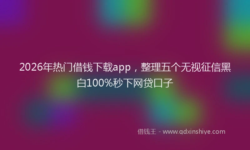 2026年热门借钱下载app，整理五个无视征信黑白100%秒下网贷口子