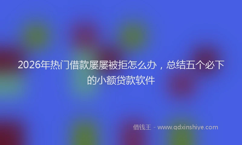 2026年热门借款屡屡被拒怎么办，总结五个必下的小额贷款软件