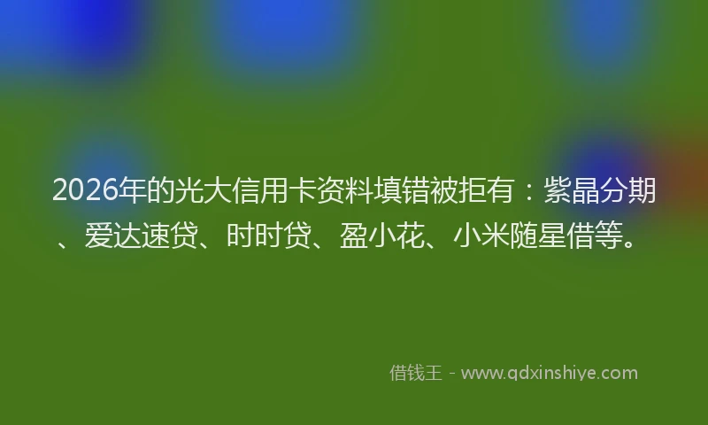 2026年的光大信用卡资料填错被拒有：紫晶分期、爱达速贷、时时贷、盈小花、小米随星借等。