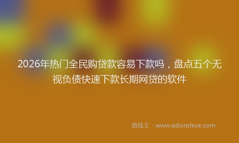 2026年热门全民购贷款容易下款吗，盘点五个无视负债快速下款长期网贷的软件