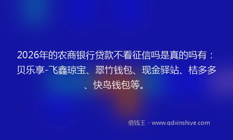 2026年的农商银行贷款不看征信吗是真的吗有：贝乐享-飞鑫琼宝、翠竹钱包、现金驿站、桔多多、快鸟钱包等。