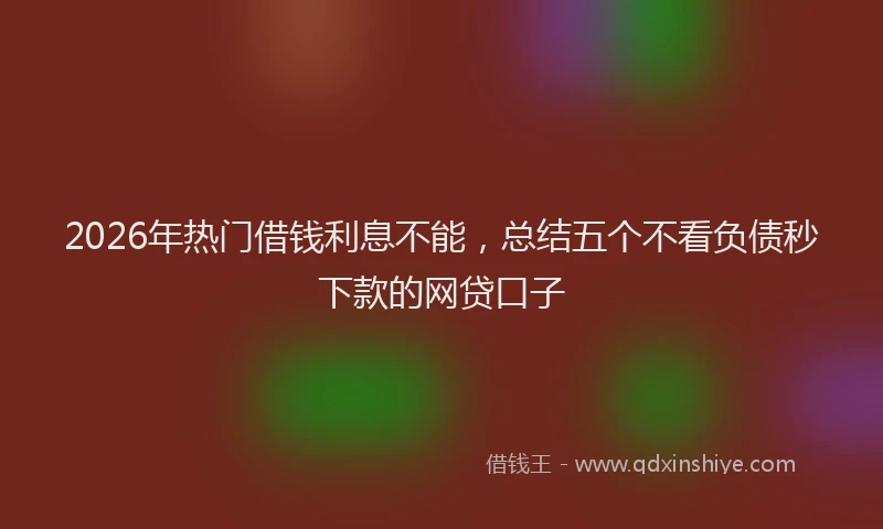 2026年热门借钱利息不能，总结五个不看负债秒下款的网贷口子