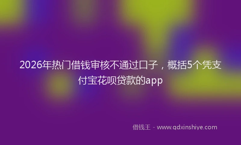 2026年热门借钱审核不通过口子，概括5个凭支付宝花呗贷款的app