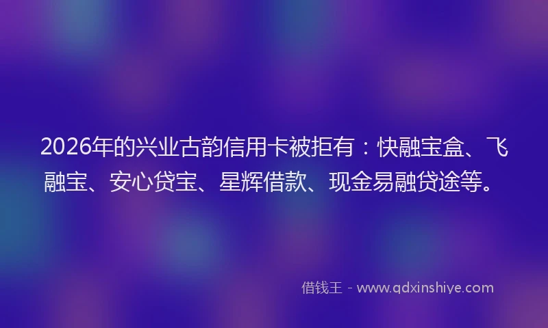 2026年的兴业古韵信用卡被拒有：快融宝盒、飞融宝、安心贷宝、星辉借款、现金易融贷途等。