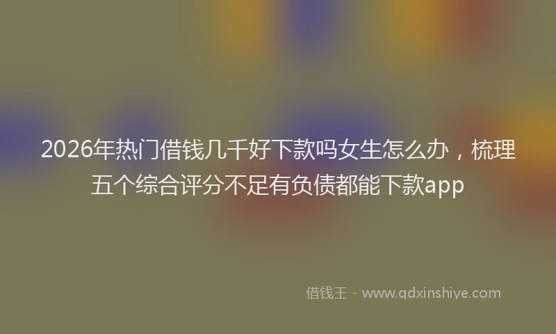 2026年热门借钱几千好下款吗女生怎么办，梳理五个综合评分不足有负债都能下款app