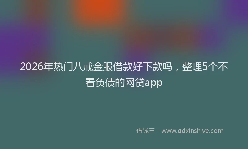2026年热门八戒金服借款好下款吗，整理5个不看负债的网贷app
