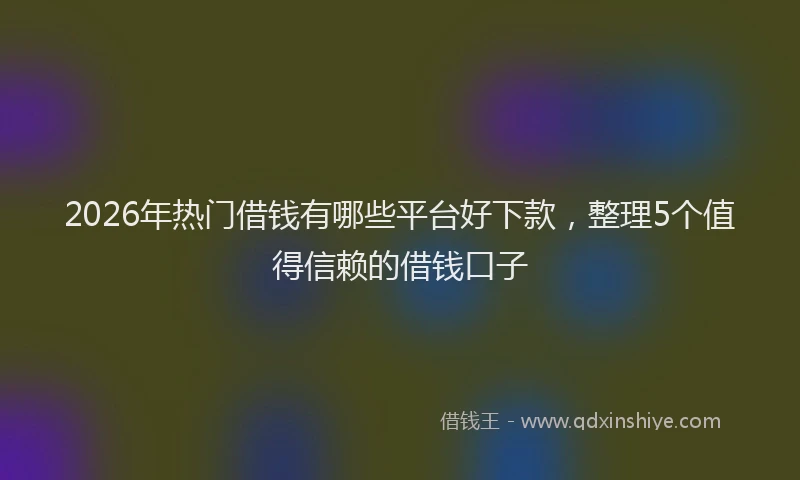 2026年热门借钱有哪些平台好下款，整理5个值得信赖的借钱口子