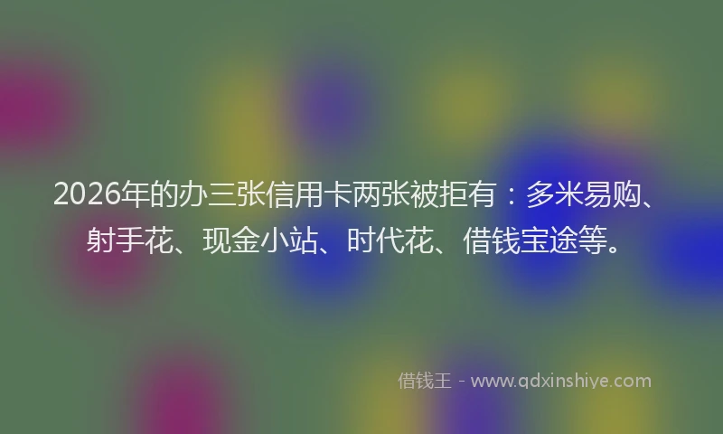 2026年的办三张信用卡两张被拒有：多米易购、射手花、现金小站、时代花、借钱宝途等。