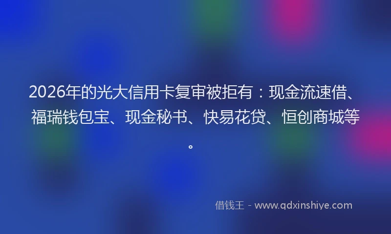 2026年的光大信用卡复审被拒有：现金流速借、福瑞钱包宝、现金秘书、快易花贷、恒创商城等。