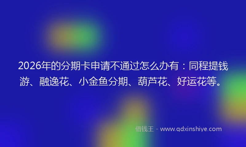 2026年的分期卡申请不通过怎么办有：同程提钱游、融逸花、小金鱼分期、葫芦花、好运花等。