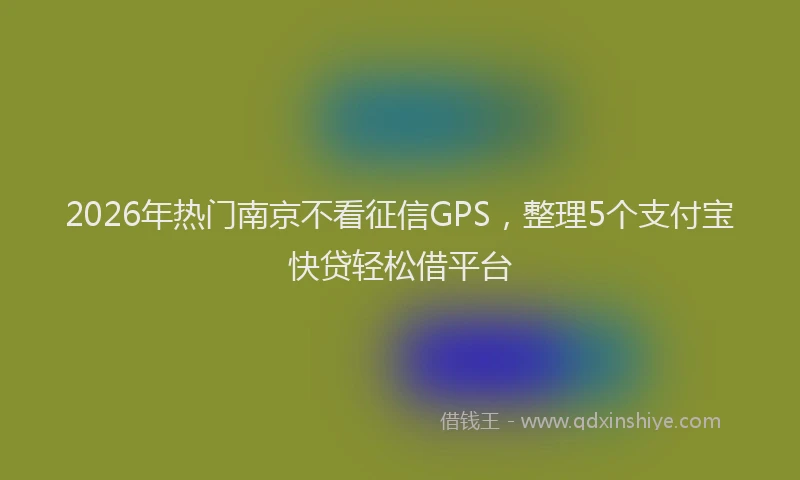 2026年热门南京不看征信GPS，整理5个支付宝快贷轻松借平台