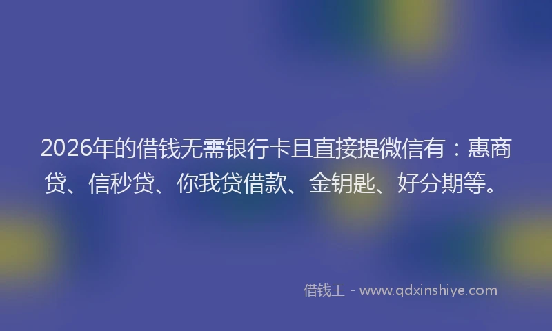 2026年的借钱无需银行卡且直接提微信有：惠商贷、信秒贷、你我贷借款、金钥匙、好分期等。