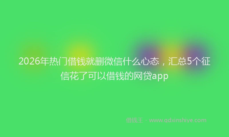 2026年热门借钱就删微信什么心态，汇总5个征信花了可以借钱的网贷app