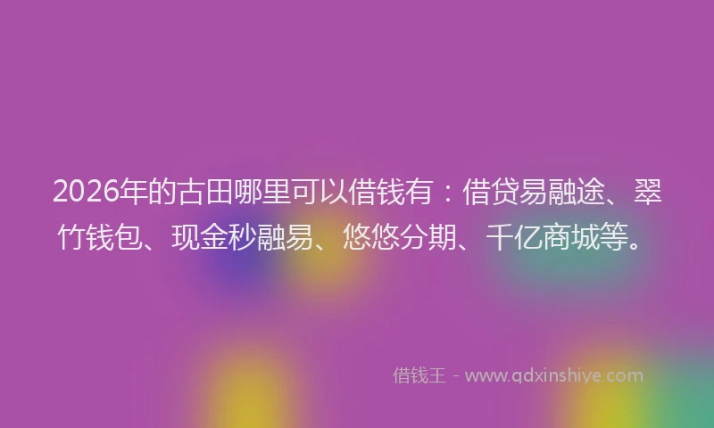 2026年的古田哪里可以借钱有：借贷易融途、翠竹钱包、现金秒融易、悠悠分期、千亿商城等。