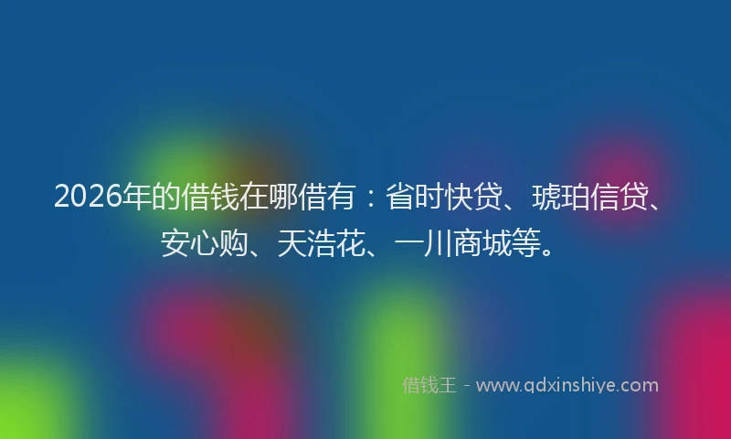 2026年的借钱在哪借有：省时快贷、琥珀信贷、安心购、天浩花、一川商城等。