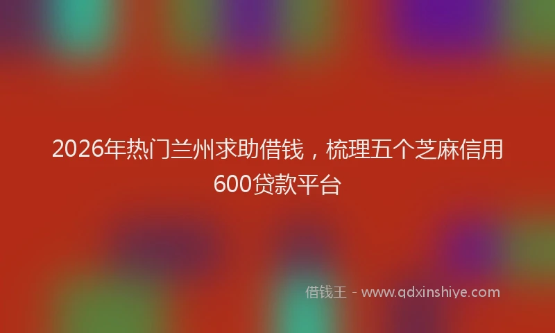 2026年热门兰州求助借钱，梳理五个芝麻信用600贷款平台