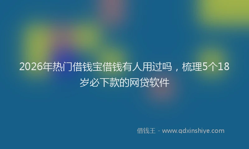 2026年热门借钱宝借钱有人用过吗，梳理5个18岁必下款的网贷软件