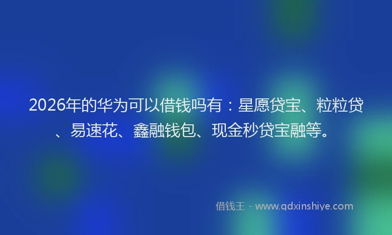 2026年的华为可以借钱吗有：星愿贷宝、粒粒贷、易速花、鑫融钱包、现金秒贷宝融等。