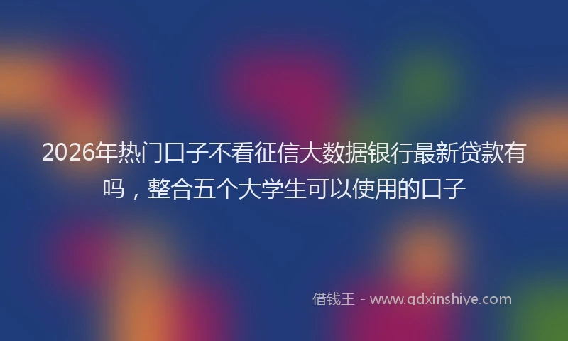 2026年热门口子不看征信大数据银行最新贷款有吗，整合五个大学生可以使用的口子