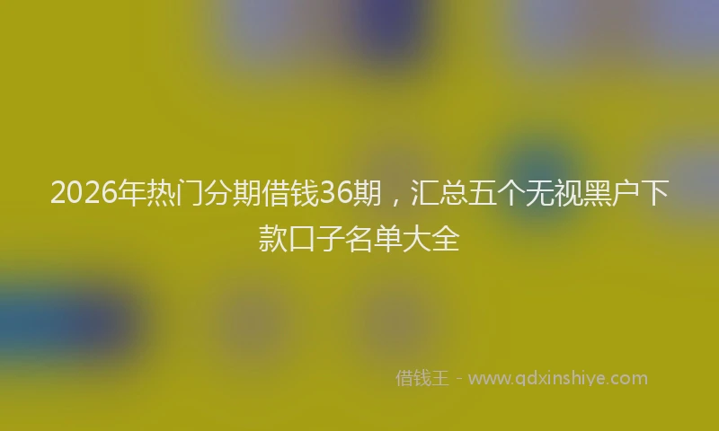 2026年热门分期借钱36期，汇总五个无视黑户下款口子名单大全