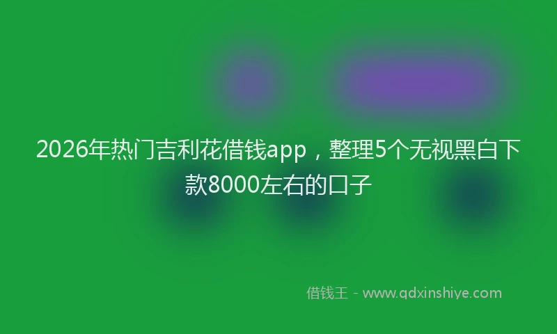 2026年热门吉利花借钱app，整理5个无视黑白下款8000左右的口子
