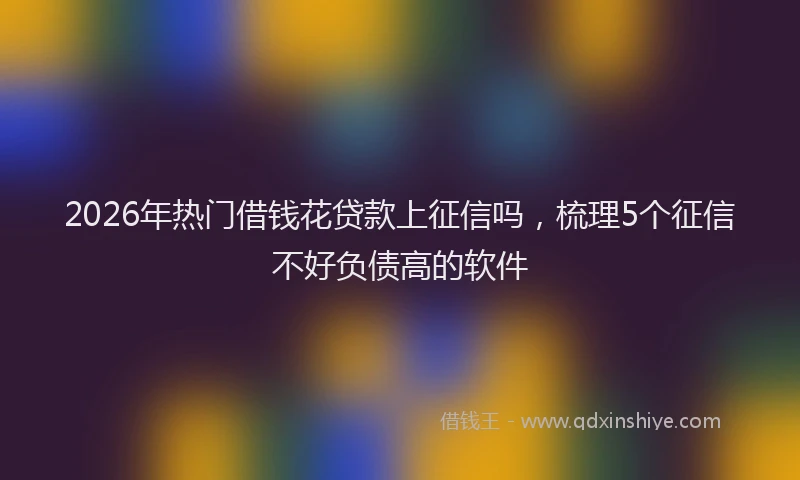 2026年热门借钱花贷款上征信吗，梳理5个征信不好负债高的软件