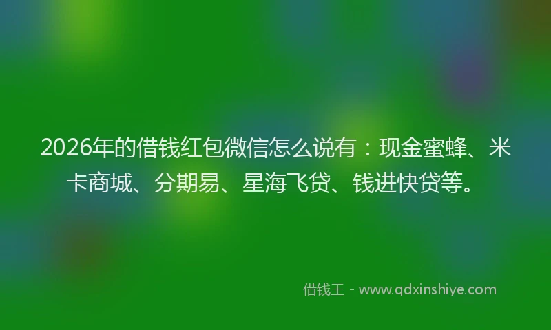 2026年的借钱红包微信怎么说有：现金蜜蜂、米卡商城、分期易、星海飞贷、钱进快贷等。