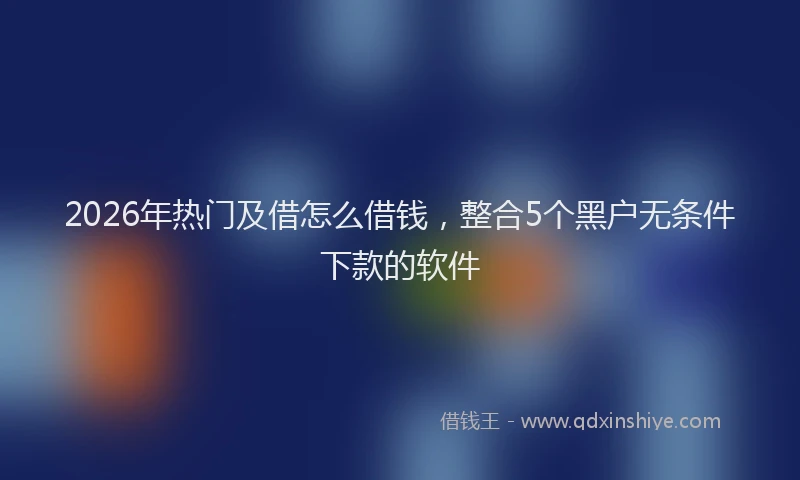 2026年热门及借怎么借钱，整合5个黑户无条件下款的软件