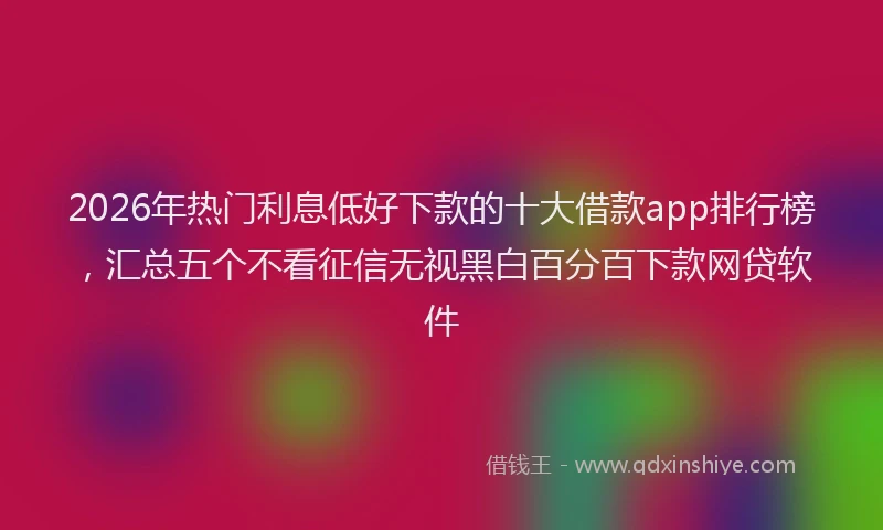 2026年热门利息低好下款的十大借款app排行榜，汇总五个不看征信无视黑白百分百下款网贷软件