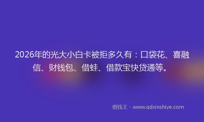 2026年的光大小白卡被拒多久有：口袋花、喜融信、财钱包、借蛙、借款宝快贷通等。