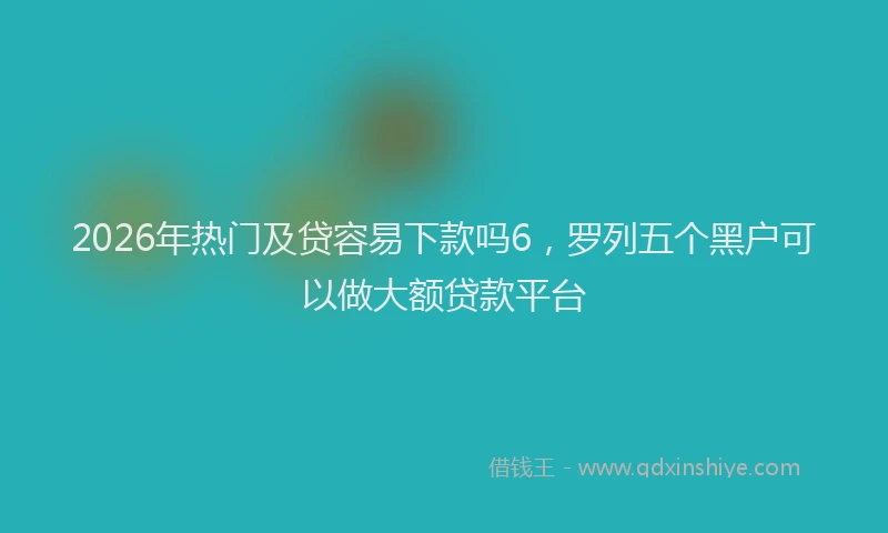 2026年热门及贷容易下款吗6，罗列五个黑户可以做大额贷款平台