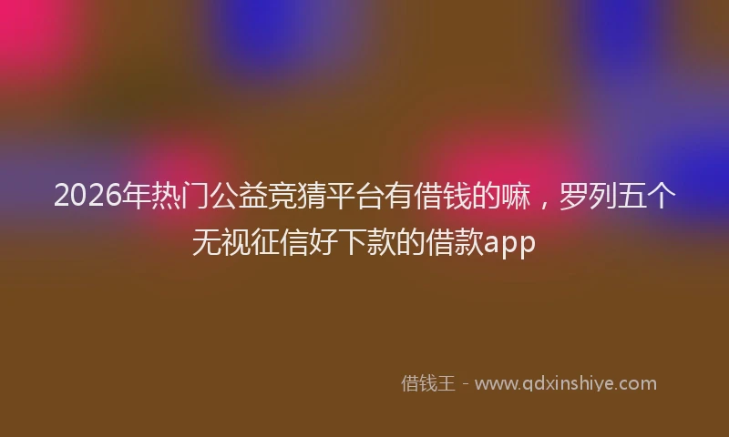 2026年热门公益竞猜平台有借钱的嘛，罗列五个无视征信好下款的借款app