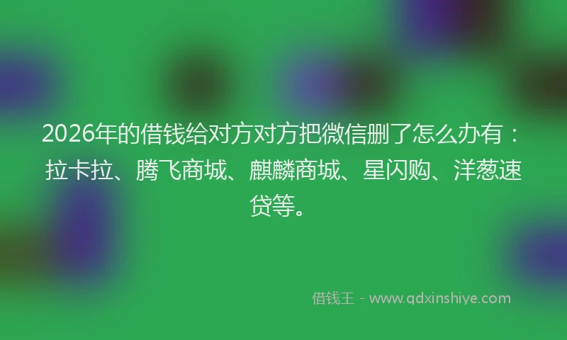 2026年的借钱给对方对方把微信删了怎么办有：拉卡拉、腾飞商城、麒麟商城、星闪购、洋葱速贷等。