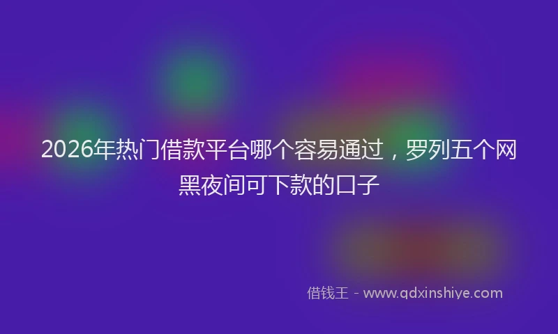 2026年热门借款平台哪个容易通过，罗列五个网黑夜间可下款的口子