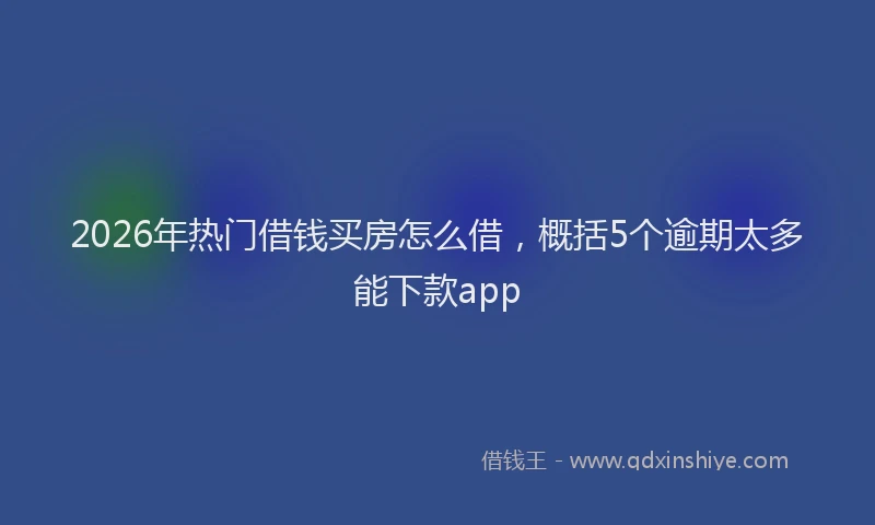 2026年热门借钱买房怎么借，概括5个逾期太多能下款app