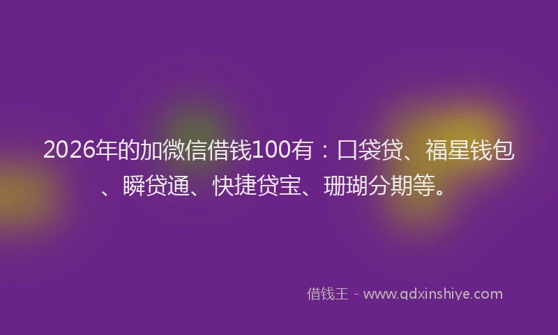 2026年的加微信借钱100有：口袋贷、福星钱包、瞬贷通、快捷贷宝、珊瑚分期等。