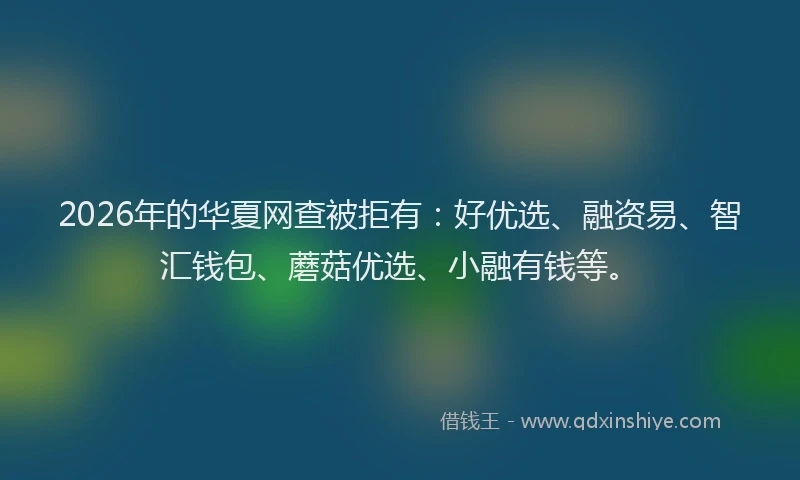 2026年的华夏网查被拒有：好优选、融资易、智汇钱包、蘑菇优选、小融有钱等。