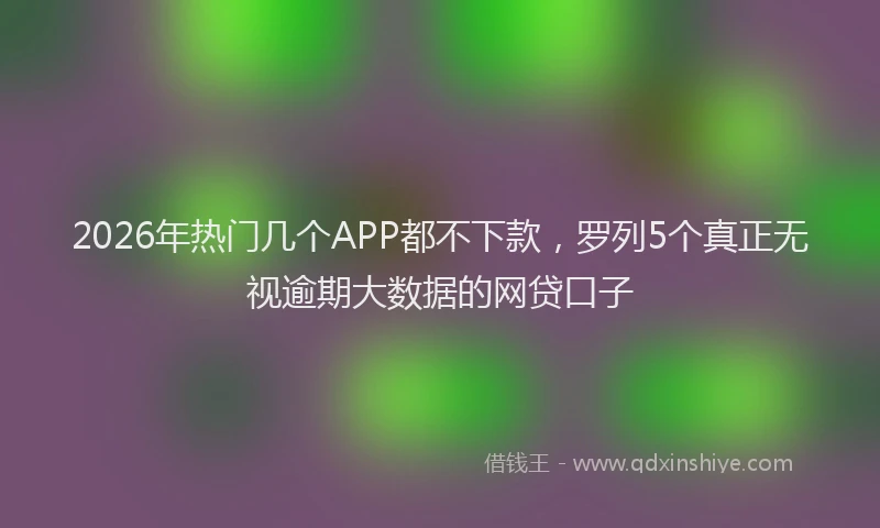 2026年热门几个APP都不下款，罗列5个真正无视逾期大数据的网贷口子