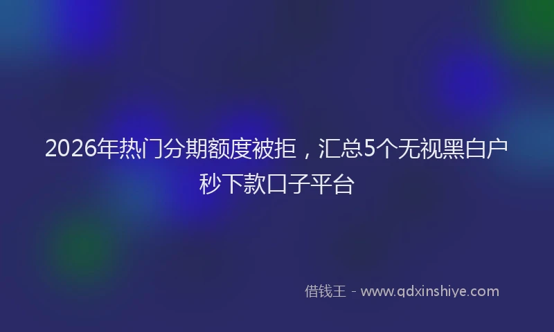 2026年热门分期额度被拒，汇总5个无视黑白户秒下款口子平台