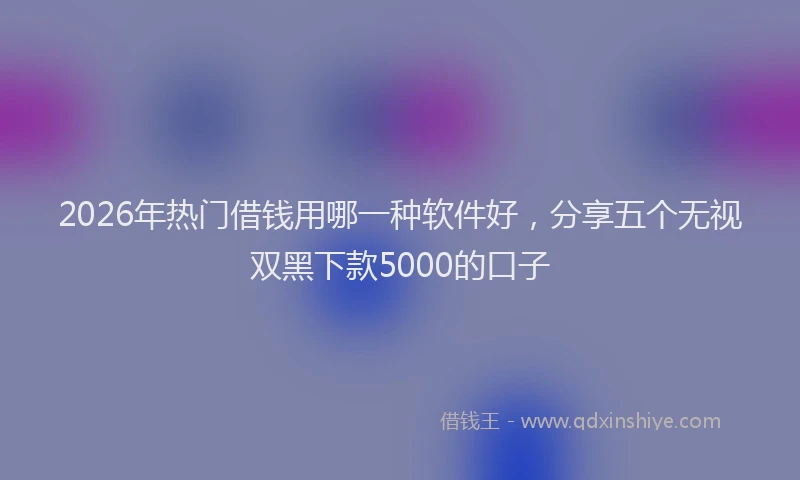 2026年热门借钱用哪一种软件好，分享五个无视双黑下款5000的口子