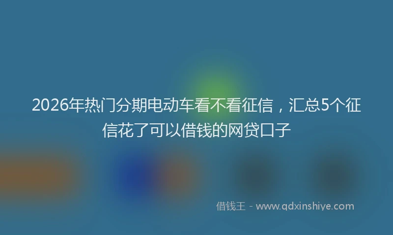 2026年热门分期电动车看不看征信，汇总5个征信花了可以借钱的网贷口子