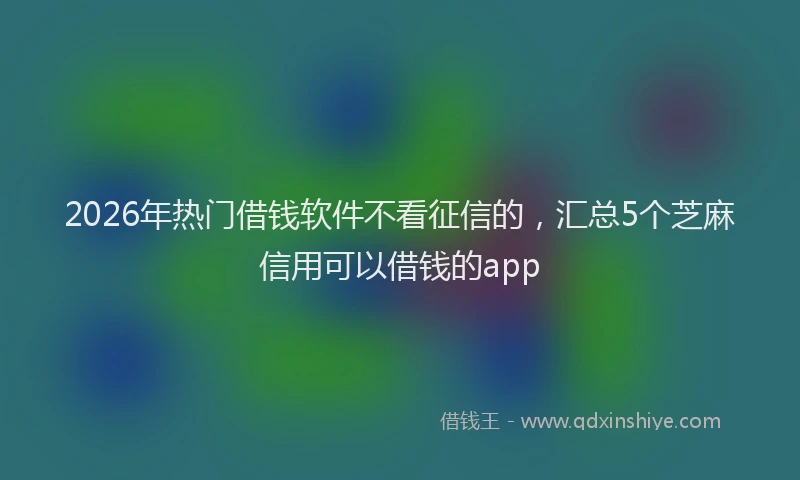 2026年热门借钱软件不看征信的，汇总5个芝麻信用可以借钱的app